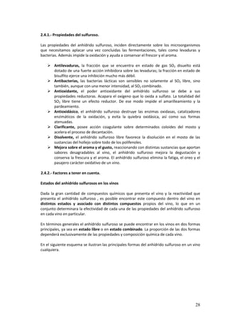28 
2.4.1.- Propiedades del sulfuroso. 
Las propiedades del anhídrido sulfuroso, inciden directamente sobre los microorganismos 
que necesitamos aplacar una vez concluidas las fermentaciones, tales como levaduras y 
bacterias. Además impide la oxidación y ayuda a conservar el frescor y el aroma. 
 Antilevaduras, la fracción que se encuentra en estado de gas SO2 disuelto está 
dotado de una fuerte acción inhibidora sobre las levaduras; la fracción en estado de 
bisulfito ejerce una inhibición mucho más débil. 
 Antibacterias, las bacterias lácticas son sensibles no solamente al SO2 libre, sino 
también, aunque con una menor intensidad, al SO2 combinado. 
 Antioxidante, el poder antioxidante del anhídrido sulfuroso se debe a sus 
propiedades reductoras. Acapara el oxígeno que lo oxida a sulfato. La totalidad del 
SO2 libre tiene un efecto reductor. De ese modo impide el amarilleamiento y la 
pardeamiento. 
 Antioxidásico, el anhídrido sulfuroso destruye las enzimas oxidasas, catalizadores 
enzimáticos de la oxidación, y evita la quiebra oxidásica, así como sus formas 
atenuadas. 
 Clarificante, posee acción coagulante sobre determinados coloides del mosto y 
acelera el proceso de decantación. 
 Disolvente, el anhídrido sulfuroso libre favorece la disolución en el mosto de las 
sustancias del hollejo sobre todo de los polifenoles. 
 Mejora sobre el aroma y el gusto, reaccionando con distintas sustancias que aportan 
sabores desagradables al vino, el anhídrido sulfuroso mejora la degustación y 
conserva la frescura y el aroma. El anhídrido sulfuroso elimina la fatiga, el oreo y el 
pasajero carácter oxidativo de un vino. 
2.4.2.- Factores a tener en cuenta. 
Estados del anhídrido sulfurosos en los vinos 
Dada la gran cantidad de compuestos químicos que presenta el vino y la reactividad que 
presenta el anhídrido sulfuroso , es posible encontrar este compuesto dentro del vino en 
distintos estados y asociado con distintos compuestos propios del vino, lo que en un 
conjunto determinara la efectividad de cada una de las propiedades del anhídrido sulfuroso 
en cada vino en particular. 
En términos generales el anhídrido sulfuroso se puede encontrar en los vinos en dos formas 
principales, ya sea en estado libre o en estado combinado. La proporción de las dos formas 
dependerá exclusivamente de las propiedades y composición química de cada vino. 
En el siguiente esquema se ilustran las principales formas del anhídrido sulfuroso en un vino 
cualquiera. 
 