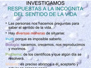 INVESTIGAMOSINVESTIGAMOS
RESPUESTAS A LA INCOGNITA
DEL SENTIDO DE LA VIDA

Las personas nos hacemos preguntas para
saber el sentido de la vida.

Hay diversas maneras de situarse:
Inútil: porque es imposible saberlo.
Biología: nacemos, crecemos, nos reproducimos
y morimos.
Problema: de los científicos y que algún día se
resolverá.
Misterio: es preciso abrirnos a él, aceptarlo y
 