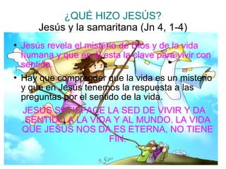 ¿QUÉ HIZO JESÚS?
Jesús y la samaritana (Jn 4, 1-4)
 Jesús revela el misterio de Dios y de la vida
humana y que en él esta la clave para vivir con
sentido.
 Hay que comprender que la vida es un misterio
y que en Jesús tenemos la respuesta a las
preguntas por el sentido de la vida.
JESÚS SATISFACE LA SED DE VIVIR Y DA
SENTIDO A LA VIDA Y AL MUNDO. LA VIDA
QUE JEŚUS NOS DA ES ETERNA, NO TIENE
FIN.
 