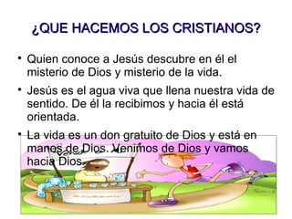¿QUE HACEMOS LOS CRISTIANOS?¿QUE HACEMOS LOS CRISTIANOS?

Quien conoce a Jesús descubre en él el
misterio de Dios y misterio de la vida.

Jesús es el agua viva que llena nuestra vida de
sentido. De él la recibimos y hacia él está
orientada.

La vida es un don gratuito de Dios y está en
manos de Dios. Venimos de Dios y vamos
hacia Dios.
 