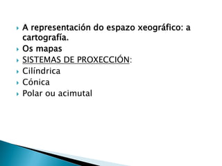  A representación do espazo xeográfico: a
cartografía.
 Os mapas
 SISTEMAS DE PROXECCIÓN:
 Cilíndrica
 Cónica
 Polar ou acimutal
 