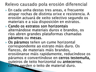  En cada unha destas tres areas, e frecuente
atopar rochas de distinta orixe e resistencia. A
erosión actuará de xeito selectivo segundo os
materiais e a súa disposición en estratos.
 Cando os estratos son horizontais
alternándose materiais duros e brandos, os
ríos abren grandes plataformas chamadas
páramos ou mesas.
 Os páramos teñen un cume horizontal
correspondente ao estrato máis duro. Os
flancos, de materiais máis brandos,
erosiónanse máis rapidamente, reducíndose os
páramos e convertíndose en cerros testemuña,
outeiros de teito horizontal ou antecerros,
cando perden o teito de material duro.
 