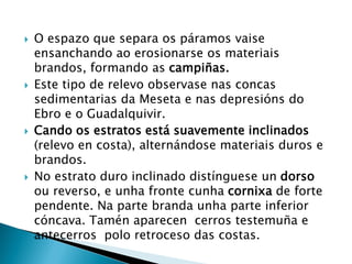  O espazo que separa os páramos vaise
ensanchando ao erosionarse os materiais
brandos, formando as campiñas.
 Este tipo de relevo observase nas concas
sedimentarias da Meseta e nas depresións do
Ebro e o Guadalquivir.
 Cando os estratos está suavemente inclinados
(relevo en costa), alternándose materiais duros e
brandos.
 No estrato duro inclinado distínguese un dorso
ou reverso, e unha fronte cunha cornixa de forte
pendente. Na parte branda unha parte inferior
cóncava. Tamén aparecen cerros testemuña e
antecerros polo retroceso das costas.
 