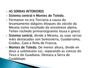  AS SERRAS INTERIORES
 Sistema central e Montes de Toledo.
 Fórmanse na era Terciaria a causa do
levantamento dalgúns bloques do zócolo da
Meseta como resultado da oroxénese alpina.
Teñen rochedo primario(granito lousa e gneis)
 Sistema central, divide a Meseta, as súas serras
máis destacadas son Somosierra, Guadarrama,
Gredos, Gata e Peña de Francia.
 Montes de Toledo. De menor altura, divide en
dous a submeseta sur, separando as concas do
Texo e do Guadiana. Destaca a Serra de
Guadalupe.
 