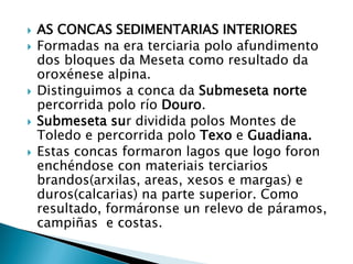  AS CONCAS SEDIMENTARIAS INTERIORES
 Formadas na era terciaria polo afundimento
dos bloques da Meseta como resultado da
oroxénese alpina.
 Distinguimos a conca da Submeseta norte
percorrida polo río Douro.
 Submeseta sur dividida polos Montes de
Toledo e percorrida polo Texo e Guadiana.
 Estas concas formaron lagos que logo foron
enchéndose con materiais terciarios
brandos(arxilas, areas, xesos e margas) e
duros(calcarias) na parte superior. Como
resultado, formáronse un relevo de páramos,
campiñas e costas.
 
