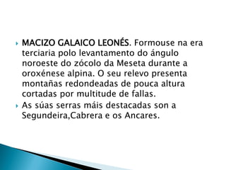  MACIZO GALAICO LEONÉS. Formouse na era
terciaria polo levantamento do ángulo
noroeste do zócolo da Meseta durante a
oroxénese alpina. O seu relevo presenta
montañas redondeadas de pouca altura
cortadas por multitude de fallas.
 As súas serras máis destacadas son a
Segundeira,Cabrera e os Ancares.
 