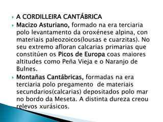  A CORDILLEIRA CANTÁBRICA
 Macizo Asturiano, formado na era terciaria
polo levantamento da oroxénese alpina, con
materiais paleozoicos(lousas e cuarzitas). No
seu extremo afloran calcarias primarias que
constitúen os Picos de Europa coas maiores
altitudes como Peña Vieja e o Naranjo de
Bulnes.
 Montañas Cantábricas, formadas na era
terciaria polo pregamento de materiais
secundarios(calcarias) depositados polo mar
no bordo da Meseta. A distinta dureza creou
relevos xurásicos.
 