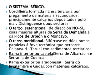  O SISTEMA IBÉRICO.
 Cordilleira formada na era terciaria por
pregamento de materiais secundarios,
principalmente calcarios depositados polo
mar. Distínguense dous sectores:
 O terzo setentrional de dirección NO-SL,
coas maiores alturas da Serra da Demanda e
os Picos de Urbión e o Moncayo.
 O terzo meridional. Bifúrcase en dúas ramas
paralelas á foxa tectónica que percorre
Calatayud- Teruel con sedimentos terciarios:
 Rama interior ou castelá(Serra de Albarracín e
Serranía de Cuenca
 Rama exterior ou aragonesa( Serra do
Javalambre e Gudar)con materiais calcáreos.
 