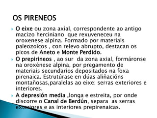  O eixe ou zona axial, correspondente ao antigo
macizo herciniano que rexuveneceu na
oroxenese alpina. Formado por materiais
paleozoicos , con relevo abrupto, destacan os
picos de Aneto e Monte Perdido.
 O prepirineos , ao sur da zona axial, formáronse
na oroxénese alpina, por pregamento de
materiais secundarios depositados na foxa
pirenaica. Estrutúrase en dúas aliñacións
montañosas,paralelas ao eixe: serras exteriores e
interiores.
 A depresión media ,longa e estreita, por onde
discorre o Canal de Berdún, separa as serras
exteriores e as interiores prepirenaicas.
OS PIRENEOS
 