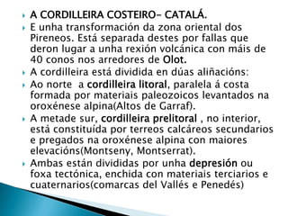  A CORDILLEIRA COSTEIRO- CATALÁ.
 E unha transformación da zona oriental dos
Pireneos. Está separada destes por fallas que
deron lugar a unha rexión volcánica con máis de
40 conos nos arredores de Olot.
 A cordilleira está dividida en dúas aliñacións:
 Ao norte a cordilleira litoral, paralela á costa
formada por materiais paleozoicos levantados na
oroxénese alpina(Altos de Garraf).
 A metade sur, cordilleira prelitoral , no interior,
está constituída por terreos calcáreos secundarios
e pregados na oroxénese alpina con maiores
elevacións(Montseny, Montserrat).
 Ambas están divididas por unha depresión ou
foxa tectónica, enchida con materiais terciarios e
cuaternarios(comarcas del Vallés e Penedés)
 