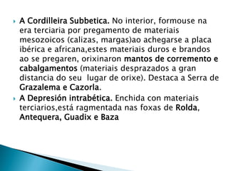  A Cordilleira Subbetica. No interior, formouse na
era terciaria por pregamento de materiais
mesozoicos (calizas, margas)ao achegarse a placa
ibérica e africana,estes materiais duros e brandos
ao se pregaren, orixinaron mantos de corremento e
cabalgamentos (materiais desprazados a gran
distancia do seu lugar de orixe). Destaca a Serra de
Grazalema e Cazorla.
 A Depresión intrabética. Enchida con materiais
terciarios,está ragmentada nas foxas de Rolda,
Antequera, Guadix e Baza
 
