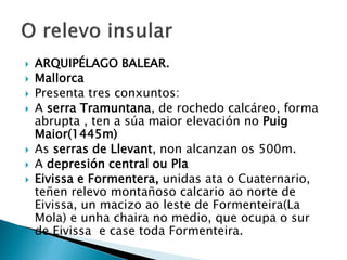  ARQUIPÉLAGO BALEAR.
 Mallorca
 Presenta tres conxuntos:
 A serra Tramuntana, de rochedo calcáreo, forma
abrupta , ten a súa maior elevación no Puig
Maior(1445m)
 As serras de Llevant, non alcanzan os 500m.
 A depresión central ou Pla
 Eivissa e Formentera, unidas ata o Cuaternario,
teñen relevo montañoso calcario ao norte de
Eivissa, un macizo ao leste de Formenteira(La
Mola) e unha chaira no medio, que ocupa o sur
de Eivissa e case toda Formenteira.
 