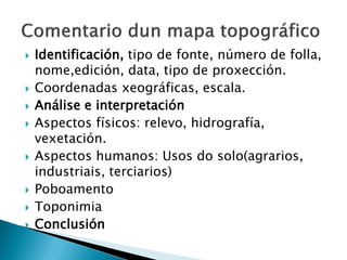  Identificación, tipo de fonte, número de folla,
nome,edición, data, tipo de proxección.
 Coordenadas xeográficas, escala.
 Análise e interpretación
 Aspectos físicos: relevo, hidrografía,
vexetación.
 Aspectos humanos: Usos do solo(agrarios,
industriais, terciarios)
 Poboamento
 Toponimia
 Conclusión
 