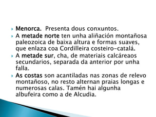  Menorca. Presenta dous conxuntos.
 A metade norte ten unha aliñación montañosa
paleozoica de baixa altura e formas suaves,
que enlaza coa Cordilleira costeiro-catalá.
 A metade sur, cha, de materiais calcáreaos
secundarios, separada da anterior por unha
falla.
 As costas son acantiladas nas zonas de relevo
montañoso, no resto alternan praias longas e
numerosas calas. Tamén hai algunha
albufeira como a de Alcudia.
 