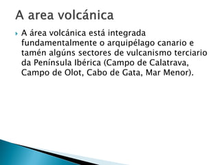  A área volcánica está integrada
fundamentalmente o arquipélago canario e
tamén algúns sectores de vulcanismo terciario
da Península Ibérica (Campo de Calatrava,
Campo de Olot, Cabo de Gata, Mar Menor).
 