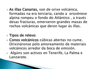  As illas Canarias, son de orixe volcánica,
formadas na era terciaria, cando a oroxénese
alpina rompeu o fondo do Atlántico , a través
desas fracturas, emerxeron grandes masas de
rochas volcánicas que deron lugar ás illas.
 Tipos de relevo:
 Conos volcánicos cúbicas abertas no cume.
Orixináronse polo amoreamento de materiais
volcánicos arredor da boca de emisión.
 Algúns son activos en Tenerife, La Palma e
Lanzarote.
 