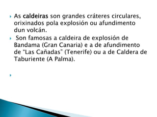  As caldeiras son grandes cráteres circulares,
orixinados pola explosión ou afundimento
dun volcán.
 Son famosas a caldeira de explosión de
Bandama (Gran Canaria) e a de afundimento
de “Las Cañadas” (Tenerife) ou a de Caldera de
Taburiente (A Palma).

 