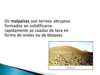 Os malpaíses son terreos abruptos
formados ao solidificarse
rapidamente as coadas de lava en
forma de ondas ou de bloques.
 