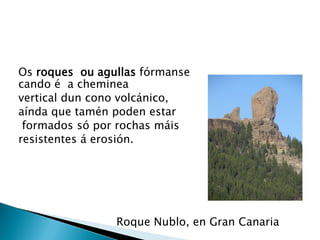 Os roques ou agullas fórmanse
cando é a cheminea
vertical dun cono volcánico,
aínda que tamén poden estar
formados só por rochas máis
resistentes á erosión.
Roque Nublo, en Gran Canaria
 