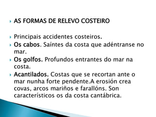  AS FORMAS DE RELEVO COSTEIRO
 Principais accidentes costeiros.
 Os cabos. Saíntes da costa que adéntranse no
mar.
 Os golfos. Profundos entrantes do mar na
costa.
 Acantilados. Costas que se recortan ante o
mar nunha forte pendente.A erosión crea
covas, arcos mariños e farallóns. Son
característicos os da costa cantábrica.
 