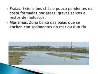  Praias. Extensións chás e pouco pendentes na
costa formadas por areas, gravas,seixos e
restos de moluscos.
 Marismas. Zona baixa das baías que se
enchen con sedimentos do mar ou dun río
 