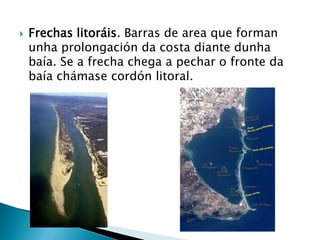  Frechas litoráis. Barras de area que forman
unha prolongación da costa diante dunha
baía. Se a frecha chega a pechar o fronte da
baía chámase cordón litoral.
 