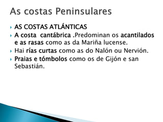  AS COSTAS ATLÁNTICAS
 A costa cantábrica .Predominan os acantilados
e as rasas como as da Mariña lucense.
 Hai rías curtas como as do Nalón ou Nervión.
 Praias e tómbolos como os de Gijón e san
Sebastián.
 