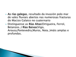  As rías galegas, resultado da invasión polo mar
de vales fluviais abertos nas numerosas fracturas
do Macizo Galaico no cuaternario
 Distínguense as Rías Altas(Ortigueira, Ferrol,
Betanzos..) Rías Baixas(Vigo,
Arousa,Pontevedra,Muros, Noia..)máis amplas e
profundas.
 