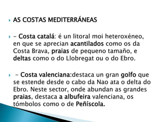  AS COSTAS MEDITERRÁNEAS
 - Costa catalá: é un litoral moi heteroxéneo,
en que se aprecian acantilados como os da
Costa Brava, praias de pequeno tamaño, e
deltas como o do Llobregat ou o do Ebro.
 - Costa valenciana:destaca un gran golfo que
se estende desde o cabo da Nao ata o delta do
Ebro. Neste sector, onde abundan as grandes
praias, destaca a albufeira valenciana, os
tómbolos como o de Peñíscola.
 