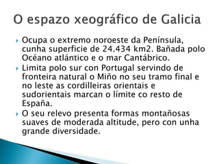  Ocupa o extremo noroeste da Península,
cunha superficie de 24.434 km2. Bañada polo
Océano atlántico e o mar Cantábrico.
 Limita polo sur con Portugal servindo de
fronteira natural o Miño no seu tramo final e
no leste as cordilleiras orientais e
sudorientais marcan o límite co resto de
España.
 O seu relevo presenta formas montañosas
suaves de moderada altitude, pero con unha
grande diversidade.
 
