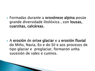  Formadas durante a oroxénese alpina posúe
grande diversidade litolóxica , con lousas,
cuarzitas, calcáreas.
 A erosión de orixe glaciar e a erosión fluvial
do Miño, Navia, Eo e do Sil e aos procesos de
tipo glaciar e preglaciar, formaron unha
sucesión de vales e cumios.
 