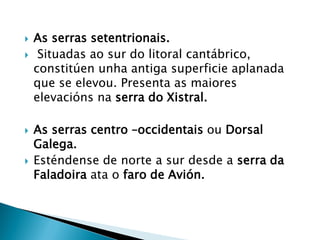  As serras setentrionais.
 Situadas ao sur do litoral cantábrico,
constitúen unha antiga superficie aplanada
que se elevou. Presenta as maiores
elevacións na serra do Xistral.
 As serras centro –occidentais ou Dorsal
Galega.
 Esténdense de norte a sur desde a serra da
Faladoira ata o faro de Avión.
 