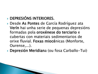  DEPRESIÓNS INTERIORES.
 Desde As Pontes de García Rodríguez ata
Verín hai unha serie de pequenas depresións
formadas pola oroxénese do terciario e
cubertas con materiais sedimentarios de
orixe fluvial. Foxas miocénicas (Monforte,
Ourense,...).
 Depresión Meridiana (ou fosa Carballo-Tui)
 