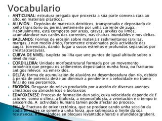  ANTICLINAL: estrutura pregada que proxecta a súa parte convexa cara ao
alto, en materiais plásticos.
 ALUVIÓN.- Depósito de materiais detríticos, transportado e depositado de
xeito transitorio ou permanentemente por unha corrente de auga.
Habitualmente, está composto por areas, gravas, arxilas ou limos,
acumulándose nas canles das correntes, nas chairas inundables e nos deltas.
 BADLANDS: Formas de erosión sobre materiais sedimentarios (arxilas,
margas..) nun medio árido, fortemente erosionados pola actividade das
augas torrenciais, dando lugar a sucos estreitos e profundos separados por
crestas(carcavas).
 CURVA DE NIVEL: isopleta ou liña que une puntos de igual altitude sobre o
nivel do mar.
 CORDILLEIRA: Unidade morfoestrutural formada por un movemento
oroxénico que pregou os sedimentos depositados nunha foxa, ou fracturou
antigos relevos xa emerxidos.
 DELTA: forma de acumulación de aluvións na desembocadura dun río, debido
á perda de potencia deste ao diminuír a pendente e a velocidade no tramo
final do seu percorrido.
 EROSIÓN. Desgaste do relevo producido por a acción de diversos axentes
climáticos ou atmosféricos e biolóxicos
 EDAFOXÉNESE: Proceso de formación dun solo, cuxa velocidade depende de f
actores como o clima, a litoloxía, a xeomorfoloxía, a vexetación e o tempo tr
anscorrido. A actividade humana tamén pode afectar ao proceso.
 FALLA: Fractura de orixe tectónica, que se produce cando unha sección da
codia terrestre se somete a unha forza ,que sobrepasa o límite da súa
resistencia, fracturándose en bloques levantados(horst) e afundidos(graben).
 