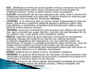  FOZ: , Modelado en forma de val de paredes verticais resultante da erosión
fluvial,frecuentemente sobre rochas calcáreas,son formas propias do
modelado cárstico. Tamen se pode chamar canón ou garganta.
 GLACIAR: Acumulación de xeo nas cabeceiras dos vales, onde se forma unh
a depresión denominada circo glaciario. O glaciar arrastra os materiais que
se acumulan nos seus laterais, formando morenas.
 LITOSFERA: é un conxunto máis ou menos ríxido, fragmentado en diversas
placas, que forma a superficie sólida do planeta e descansa sobre unha
capa plástica, a astenosfera. A litosfera está formada pola códea e unha
parte do manto superior terrestre.
 MARISMA: terreo que normalmente está un pouco por debaixo do nivel do
mar, que se inunda coas augas mariñas, coas dos ríos que desaugan alí, ou
con ambas á vez, e que posúe unha vexetación anfibia.
 MESETA: superficie plana de gran extensión, horizontal ou lixeiramente
ondulada, elevada con respecto ao nivel do mar. Apenas presenta
accidentes topográficos de importancia e os seus rebordos poden ser
montañosos. En España é a unidade principal do relevo peninsular, resto do
antigo macizo xurdido na oroxenia herciniana, que foi arrasado pola
erosión, e afectado e deformado polo movemento alpino que fixo xurdir os
seus sistemas interiores e os rebordos montañosos.
 MOREA: material que un glaciar arrinca, transporta e deposita.
 OROXENIA: É o proceso de formación de montañas. As dúas oroxenias máis
destacadas da historia xeolóxica da terra foron a oroxenia herciniana na er
a primaria e a oroxenia alpina na era terciaria.
 PÁRAMO: Estrutura de relevo tabular (horizontal) resultado da erosión
diferencial, sobre rochas de distinta dureza. Temos exemplos nos
páramos da Alcarria ou Valladolid.
 