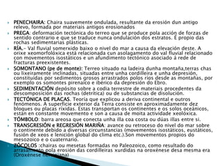  PENECHAIRA: Chaira suavemente ondulada, resultante da erosión dun antigo
relevo, formada por materiais antigos erosionados
 PREGA: deformación tectónica do terreo que se produce pola acción de forzas de
sentido contrario e que se traduce nunca ondulación dos estratos. É propio das
rochas sedimentarias plásticas.
 RÍA.- Val fluvial somerxido baixo o nivel do mar a causa da elevación deste. A
orixe xeomorfolóxica está relacionada cun asolagamento do val fluvial relacionado
con movementos isostáticos e un afundimento tectónico asociado á rede de
fracturas preexistentes.
 SOMONTANO (pe de monte): Terreo situado na ladeira dunha montaña,terras chas
ou lixeiramente inclinadas, situadas entre unha cordilleira e unha depresión,
constituídas por sedimentos grosos arrastrados polos ríos desde as montañas, por
exemplo os somontes pirenaico e ibérico da depresión do Ebro.
 SEDIMENTACIÓN depósito sobre a codia terrestre de materiais procedentes da
descomposición das rochas (detrítica) ou de substancias de disolución.
 TECTÓNICA DE PLACAS. Teoría que explicou a deriva continental e outros
fenómenos. A superficie exterior da Terra consiste en aproximadamente dez
bloques ou placas ríxidas. Estas transportan os continentes e os solos oceánicos,
están en constante movemento e son a causa de moita actividade xeolóxica.
 TÓMBOLO: barra areosa que conecta unha illa coa costa ou dúas illas entre si.
 TRANSGRESIÓN e REGRESIÓN MARIÑA: avance ou retroceso do nivel do mar sobre
o continente debido a diversas circunstancias (movementos isostáticos, eustáticos,
fusión de xeos e lenición global do clima etc.).Son movementos propios do
mesozoico e o cuaternario.
 ZÓCOLOS :chairas ou mesetas formadas no Paleozoico, como resultado do
arrasamento pola erosión das cordilleiras xurdidas na oroxénese desa mesma era
(Oroxénese herciniana)
 