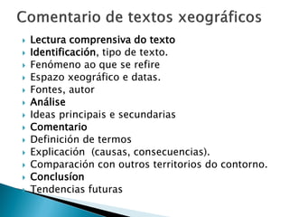 Lectura comprensiva do texto
 Identificación, tipo de texto.
 Fenómeno ao que se refire
 Espazo xeográfico e datas.
 Fontes, autor
 Análise
 Ideas principais e secundarias
 Comentario
 Definición de termos
 Explicación (causas, consecuencias).
 Comparación con outros territorios do contorno.
 Conclusíon
 Tendencias futuras
 