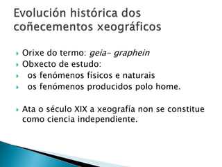  Orixe do termo: geia- graphein
 Obxecto de estudo:
 os fenómenos físicos e naturais
 os fenómenos producidos polo home.
 Ata o século XIX a xeografía non se constitue
como ciencia independiente.
 