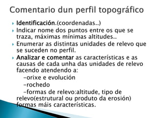  Identificación.(coordenadas..)
 Indicar nome dos puntos entre os que se
traza, máximas mínimas altitudes..
 Enumerar as distintas unidades de relevo que
se suceden no perfil.
 Analizar e comentar as características e as
causas de cada unha das unidades de relevo
facendo atendendo a:
-orixe e evolución
-rochedo
-formas de relevo:altitude, tipo de
relevo(estrutural ou produto da erosión)
formas máis características.
 