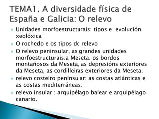  Unidades morfoestructurais: tipos e evolución
xeolóxica
 O rochedo e os tipos de relevo
 O relevo peninsular, as grandes unidades
morfoestructurais:a Meseta, os bordos
montañosos da Meseta, as depresións exteriores
da Meseta, as cordilleiras exteriores da Meseta.
 relevo costeiro peninsular: as costas atlánticas e
as costas mediterráneas.
 relevo insular : arquipélago balear e arquipélago
canario.
 