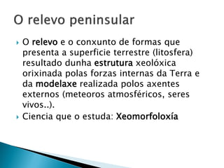  O relevo e o conxunto de formas que
presenta a superficie terrestre (litosfera)
resultado dunha estrutura xeolóxica
orixinada polas forzas internas da Terra e
da modelaxe realizada polos axentes
externos (meteoros atmosféricos, seres
vivos..).
 Ciencia que o estuda: Xeomorfoloxía
 