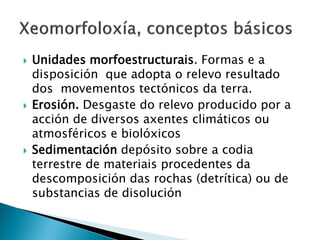  Unidades morfoestructurais. Formas e a
disposición que adopta o relevo resultado
dos movementos tectónicos da terra.
 Erosión. Desgaste do relevo producido por a
acción de diversos axentes climáticos ou
atmosféricos e biolóxicos
 Sedimentación depósito sobre a codia
terrestre de materiais procedentes da
descomposición das rochas (detrítica) ou de
substancias de disolución
 