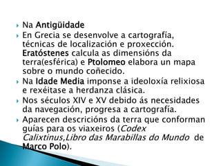  Na Antigüidade
 En Grecia se desenvolve a cartografía,
técnicas de localización e proxección.
Eratóstenes calcula as dimensións da
terra(esférica) e Ptolomeo elabora un mapa
sobre o mundo coñecido.
 Na Idade Media imponse a ideoloxía relixiosa
e rexéitase a herdanza clásica.
 Nos séculos XIV e XV debido ás necesidades
da navegación, progresa a cartografía.
 Aparecen descricións da terra que conforman
guías para os viaxeiros (Codex
Calixtinus,Libro das Marabillas do Mundo de
Marco Polo).
 