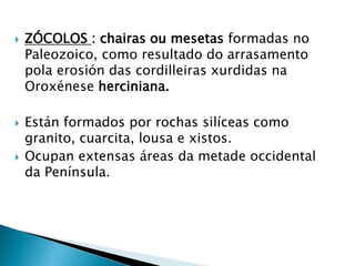  ZÓCOLOS : chairas ou mesetas formadas no
Paleozoico, como resultado do arrasamento
pola erosión das cordilleiras xurdidas na
Oroxénese herciniana.
 Están formados por rochas silíceas como
granito, cuarcita, lousa e xistos.
 Ocupan extensas áreas da metade occidental
da Península.
 