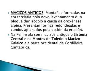  MACIZOS ANTIGOS: Montañas formadas na
era terciaria polo novo levantamento dun
bloque dun zócolo a causa da oroxénese
alpina. Presentan formas redondeadas e
cumios aplanados pola acción da erosión.
 Na Península son macizos antigos o Sistema
Central e os Montes de Toledo o Macizo
Galaico e a parte occidental da Cordilleira
Cantábrica.
 