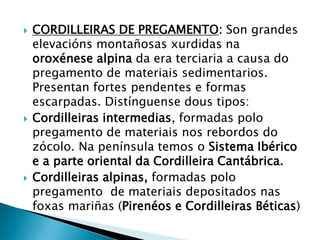  CORDILLEIRAS DE PREGAMENTO: Son grandes
elevacións montañosas xurdidas na
oroxénese alpina da era terciaria a causa do
pregamento de materiais sedimentarios.
Presentan fortes pendentes e formas
escarpadas. Distínguense dous tipos:
 Cordilleiras intermedias, formadas polo
pregamento de materiais nos rebordos do
zócolo. Na península temos o Sistema Ibérico
e a parte oriental da Cordilleira Cantábrica.
 Cordilleiras alpinas, formadas polo
pregamento de materiais depositados nas
foxas mariñas (Pirenéos e Cordilleiras Béticas)
 