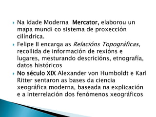  Na Idade Moderna Mercator, elaborou un
mapa mundi co sistema de proxección
cilíndrica.
 Felipe II encarga as Relacións Topográficas,
recollida de información de rexións e
lugares, mesturando descricións, etnografía,
datos históricos
 No século XIX Alexander von Humboldt e Karl
Ritter sentaron as bases da ciencia
xeográfica moderna, baseada na explicación
e a interrelación dos fenómenos xeográficos
 