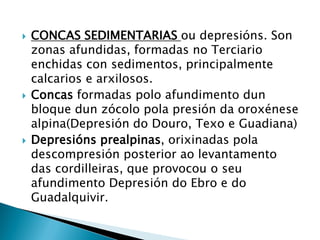  CONCAS SEDIMENTARIAS ou depresións. Son
zonas afundidas, formadas no Terciario
enchidas con sedimentos, principalmente
calcarios e arxilosos.
 Concas formadas polo afundimento dun
bloque dun zócolo pola presión da oroxénese
alpina(Depresión do Douro, Texo e Guadiana)
 Depresións prealpinas, orixinadas pola
descompresión posterior ao levantamento
das cordilleiras, que provocou o seu
afundimento Depresión do Ebro e do
Guadalquivir.
 
