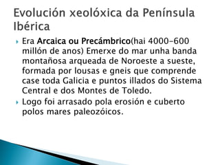 Era Arcaica ou Precámbrico(hai 4000-600
millón de anos) Emerxe do mar unha banda
montañosa arqueada de Noroeste a sueste,
formada por lousas e gneis que comprende
case toda Galicia e puntos illados do Sistema
Central e dos Montes de Toledo.
 Logo foi arrasado pola erosión e cuberto
polos mares paleozóicos.
 