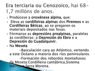  Prodúcese a oroxénese alpina, que:
 Eleva as cordilleiras alpinas dos Pireneos e as
Cordilleiras Béticas, ao se pregaren os
materiais depositados nas fosas.
 Fórmanse as depresións prealpinas, paralelas
ás cordilleiras: a Depresión do Ebro e a
Depresión do Guadalquivir.
 Na Meseta
-Basculación cara ao Atlántico, vertendo
a este Océano a maioría dos ríos peninsulares.
-Formación dos rebordos montañosos
da Meseta:Cordilleira cantábrica,Sistema
Ibérico e Serra Morena.
 